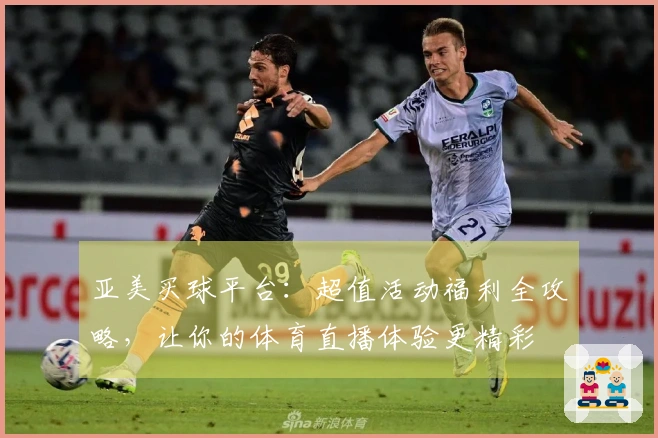 亚美买球平台：超值活动福利全攻略，让你的体育直播体验更精彩