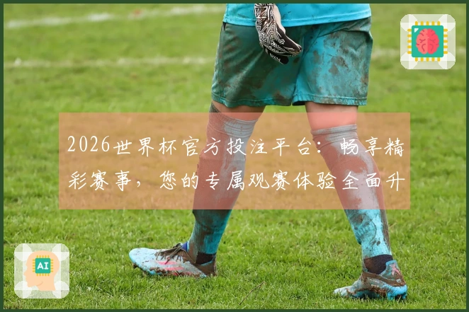 2026世界杯官方投注平台：畅享精彩赛事，您的专属观赛体验全面升级