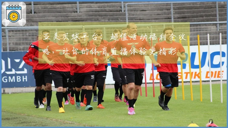 亚美买球平台：超值活动福利全攻略，让你的体育直播体验更精彩