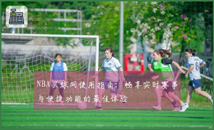NBA买球网使用指南:畅享实时赛事与便捷功能的最佳体验